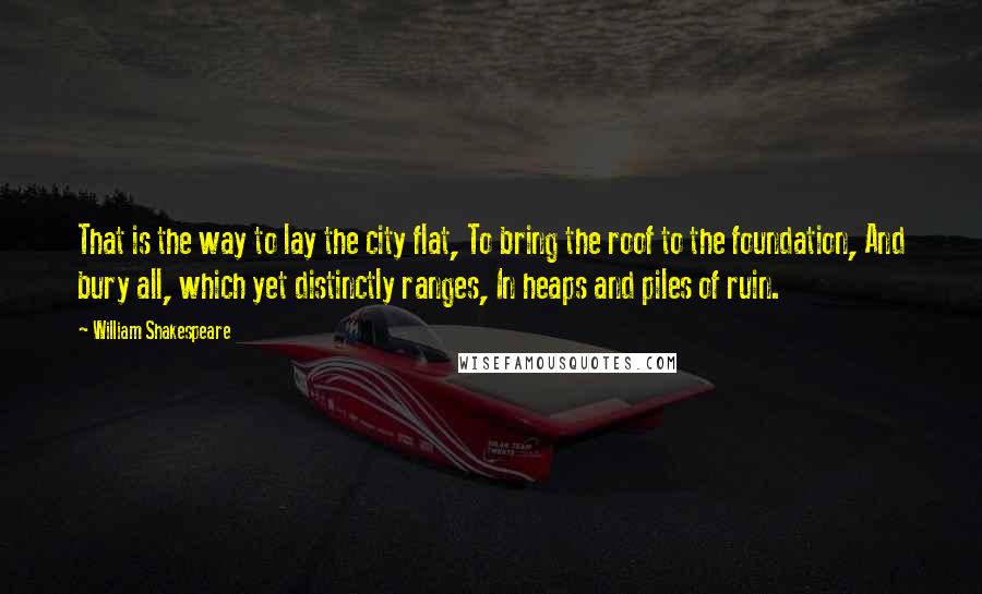 William Shakespeare Quotes: That is the way to lay the city flat, To bring the roof to the foundation, And bury all, which yet distinctly ranges, In heaps and piles of ruin.