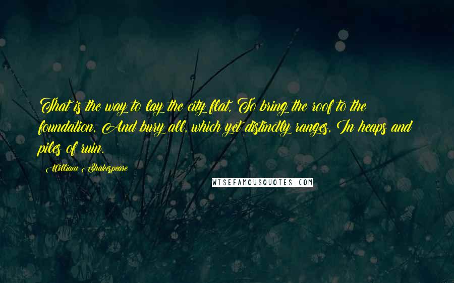 William Shakespeare Quotes: That is the way to lay the city flat, To bring the roof to the foundation, And bury all, which yet distinctly ranges, In heaps and piles of ruin.