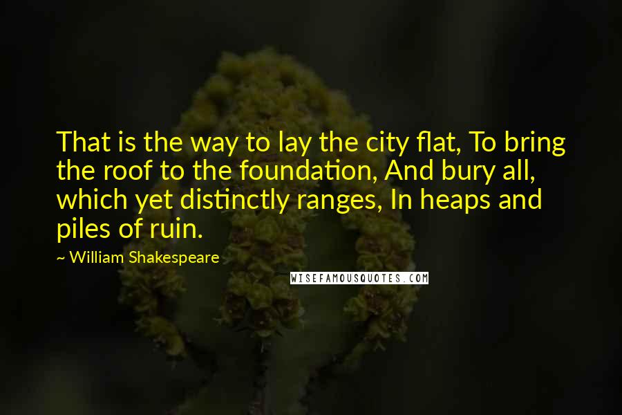 William Shakespeare Quotes: That is the way to lay the city flat, To bring the roof to the foundation, And bury all, which yet distinctly ranges, In heaps and piles of ruin.