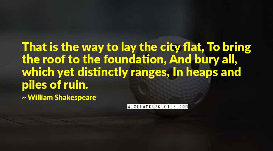 William Shakespeare Quotes: That is the way to lay the city flat, To bring the roof to the foundation, And bury all, which yet distinctly ranges, In heaps and piles of ruin.