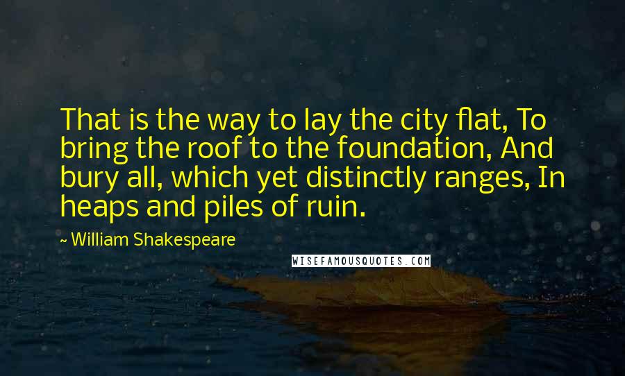 William Shakespeare Quotes: That is the way to lay the city flat, To bring the roof to the foundation, And bury all, which yet distinctly ranges, In heaps and piles of ruin.