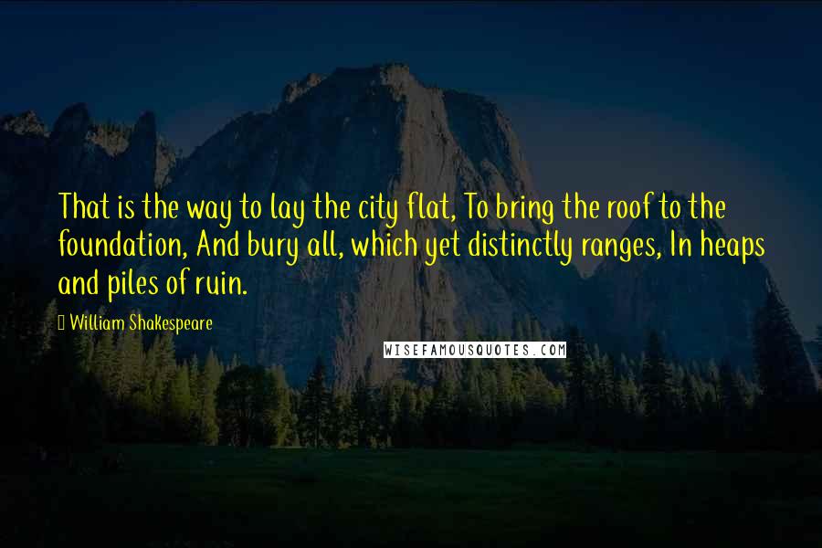 William Shakespeare Quotes: That is the way to lay the city flat, To bring the roof to the foundation, And bury all, which yet distinctly ranges, In heaps and piles of ruin.