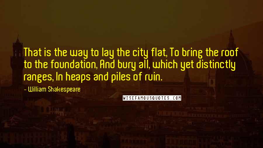 William Shakespeare Quotes: That is the way to lay the city flat, To bring the roof to the foundation, And bury all, which yet distinctly ranges, In heaps and piles of ruin.