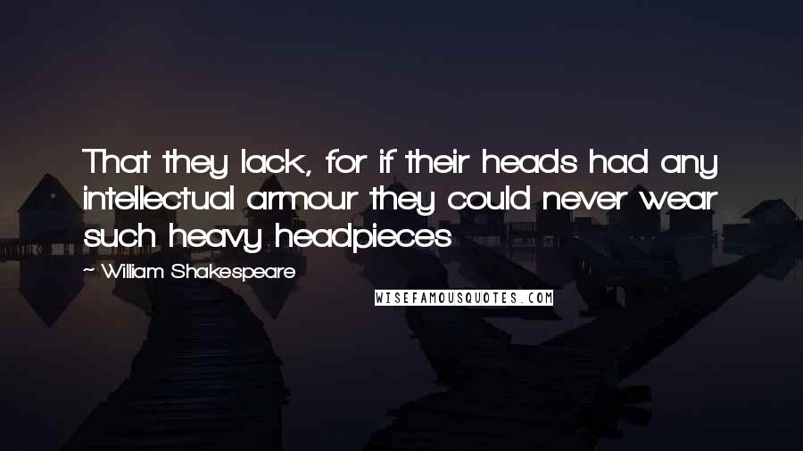 William Shakespeare Quotes: That they lack, for if their heads had any intellectual armour they could never wear such heavy headpieces