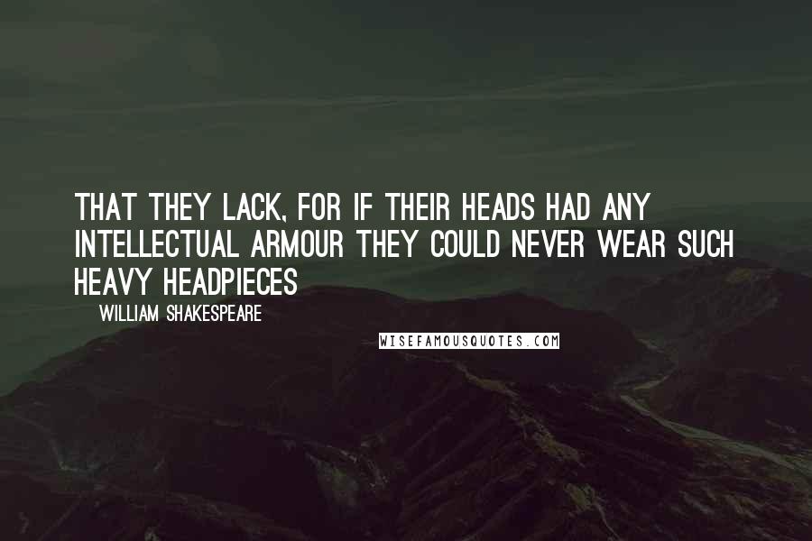 William Shakespeare Quotes: That they lack, for if their heads had any intellectual armour they could never wear such heavy headpieces