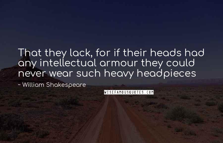 William Shakespeare Quotes: That they lack, for if their heads had any intellectual armour they could never wear such heavy headpieces