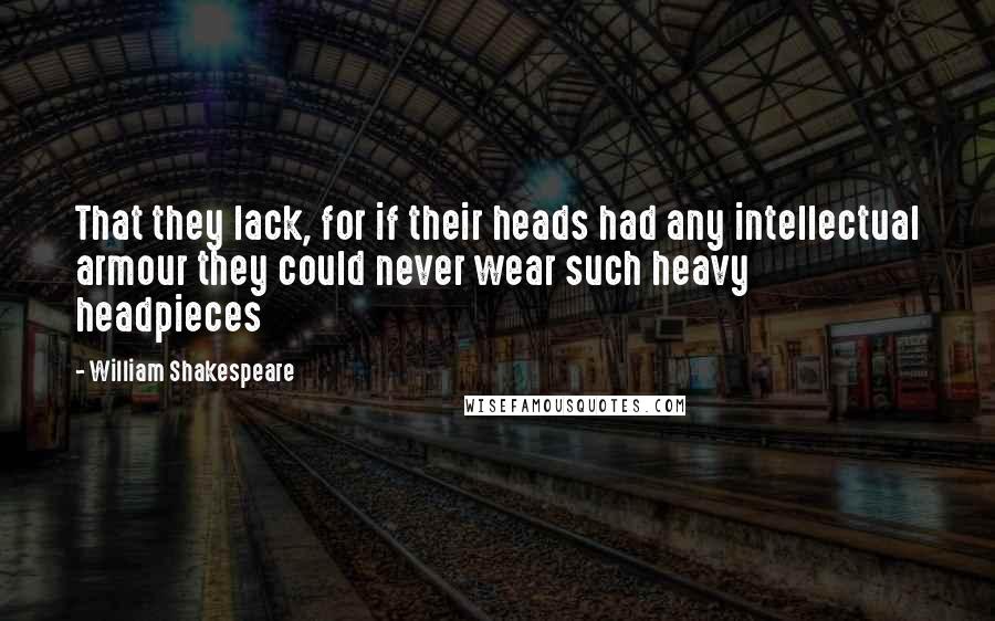 William Shakespeare Quotes: That they lack, for if their heads had any intellectual armour they could never wear such heavy headpieces