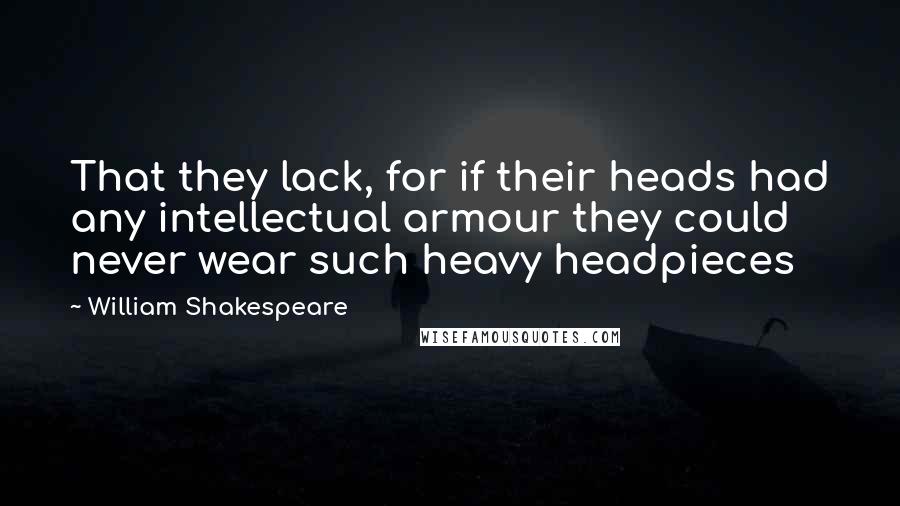 William Shakespeare Quotes: That they lack, for if their heads had any intellectual armour they could never wear such heavy headpieces