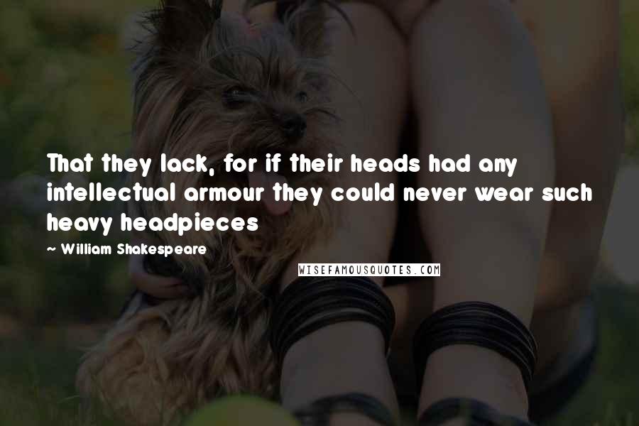 William Shakespeare Quotes: That they lack, for if their heads had any intellectual armour they could never wear such heavy headpieces