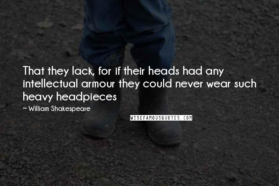 William Shakespeare Quotes: That they lack, for if their heads had any intellectual armour they could never wear such heavy headpieces