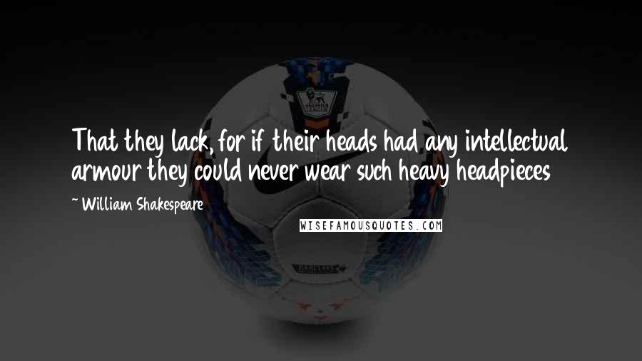 William Shakespeare Quotes: That they lack, for if their heads had any intellectual armour they could never wear such heavy headpieces