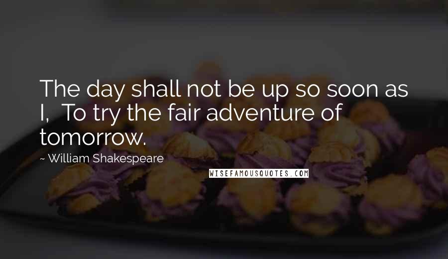 William Shakespeare Quotes: The day shall not be up so soon as I,  To try the fair adventure of tomorrow.