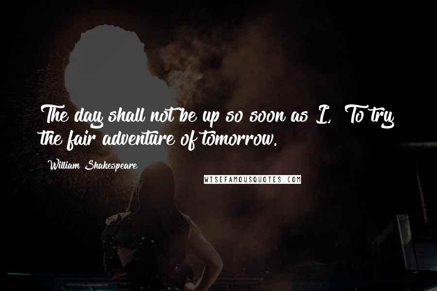 William Shakespeare Quotes: The day shall not be up so soon as I,  To try the fair adventure of tomorrow.