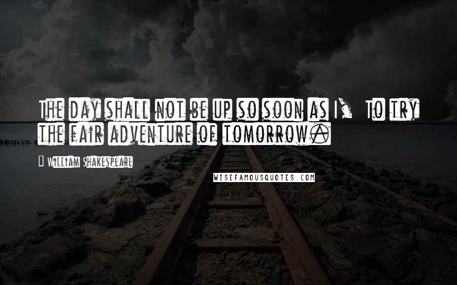 William Shakespeare Quotes: The day shall not be up so soon as I,  To try the fair adventure of tomorrow.