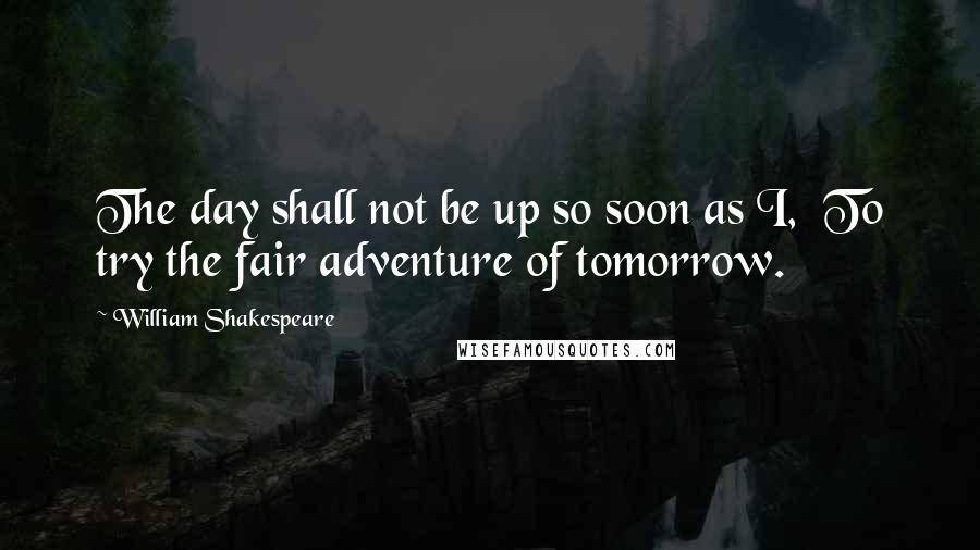 William Shakespeare Quotes: The day shall not be up so soon as I,  To try the fair adventure of tomorrow.