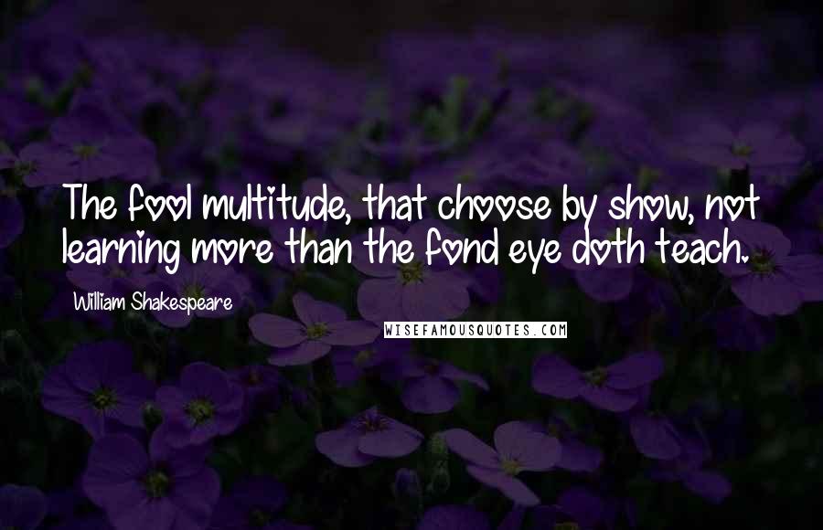 William Shakespeare Quotes: The fool multitude, that choose by show, not learning more than the fond eye doth teach.