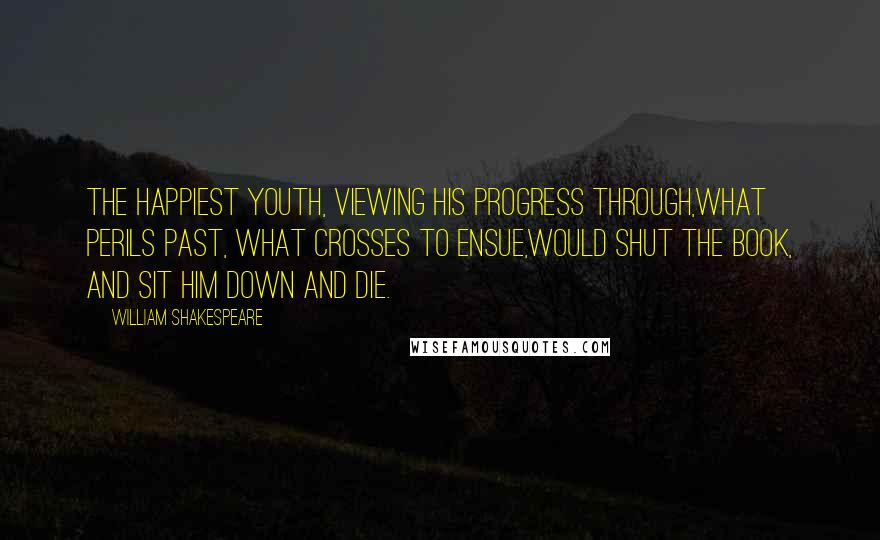 William Shakespeare Quotes: The happiest youth, viewing his progress through,What perils past, what crosses to ensue,Would shut the book, and sit him down and die.