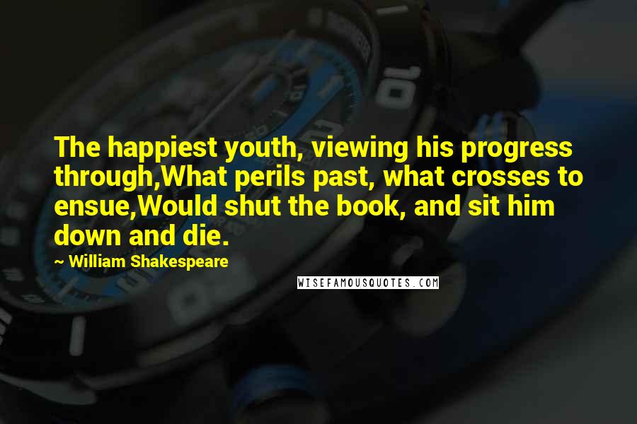 William Shakespeare Quotes: The happiest youth, viewing his progress through,What perils past, what crosses to ensue,Would shut the book, and sit him down and die.