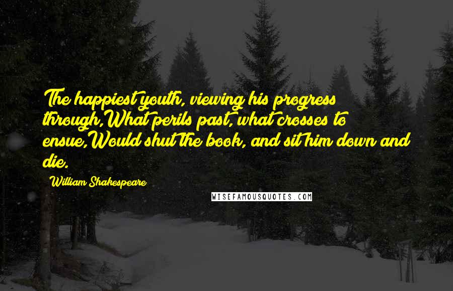 William Shakespeare Quotes: The happiest youth, viewing his progress through,What perils past, what crosses to ensue,Would shut the book, and sit him down and die.