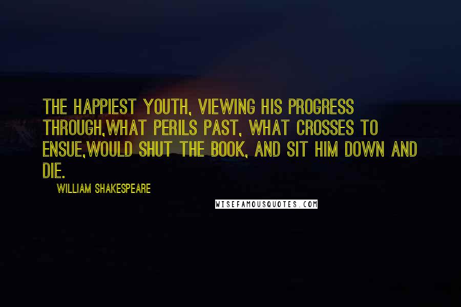 William Shakespeare Quotes: The happiest youth, viewing his progress through,What perils past, what crosses to ensue,Would shut the book, and sit him down and die.