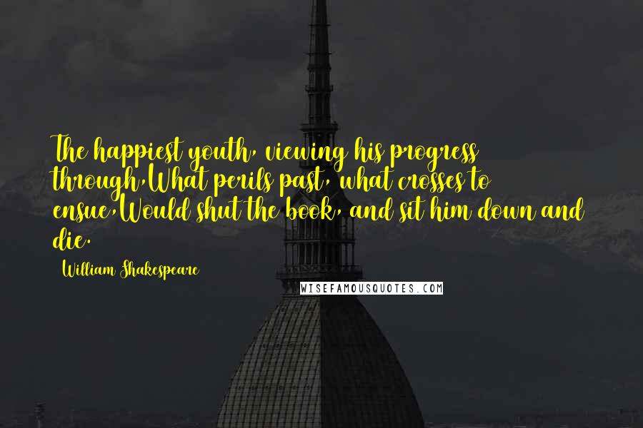 William Shakespeare Quotes: The happiest youth, viewing his progress through,What perils past, what crosses to ensue,Would shut the book, and sit him down and die.
