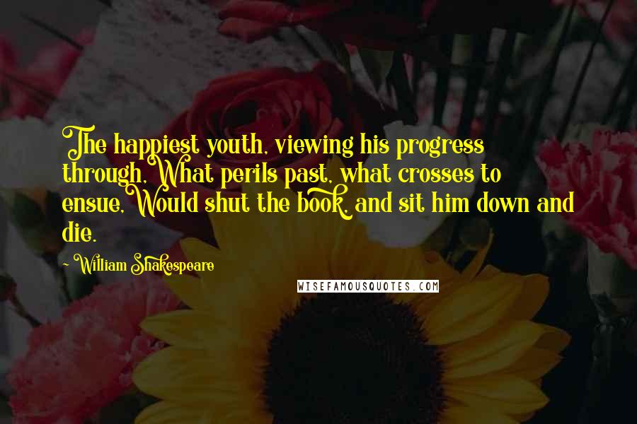 William Shakespeare Quotes: The happiest youth, viewing his progress through,What perils past, what crosses to ensue,Would shut the book, and sit him down and die.