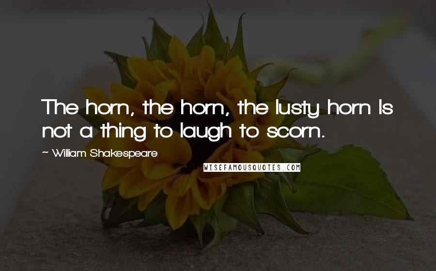 William Shakespeare Quotes: The horn, the horn, the lusty horn Is not a thing to laugh to scorn.