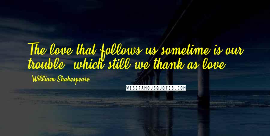 William Shakespeare Quotes: The love that follows us sometime is our trouble, which still we thank as love.