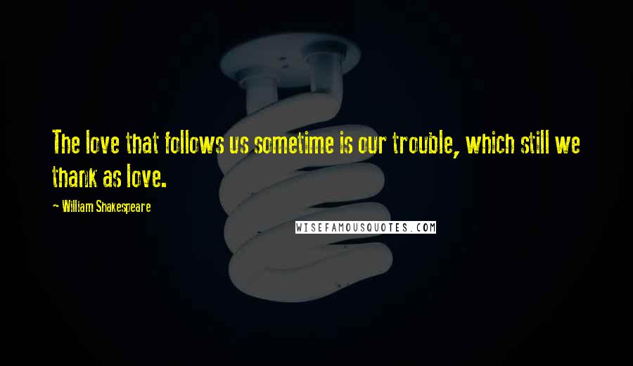 William Shakespeare Quotes: The love that follows us sometime is our trouble, which still we thank as love.
