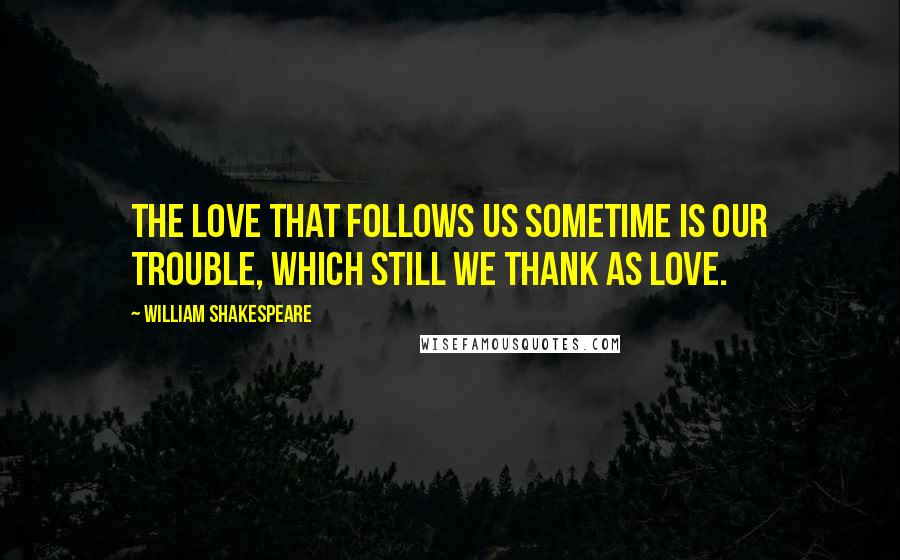 William Shakespeare Quotes: The love that follows us sometime is our trouble, which still we thank as love.