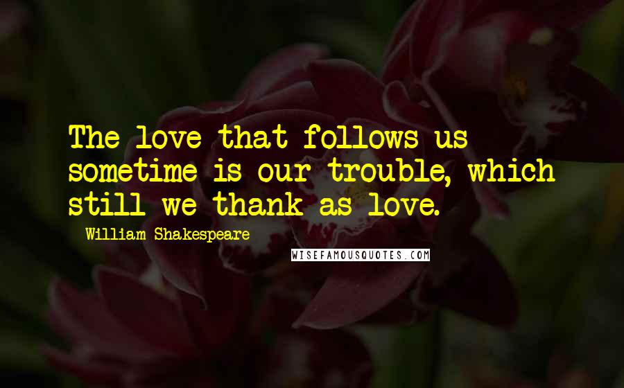 William Shakespeare Quotes: The love that follows us sometime is our trouble, which still we thank as love.