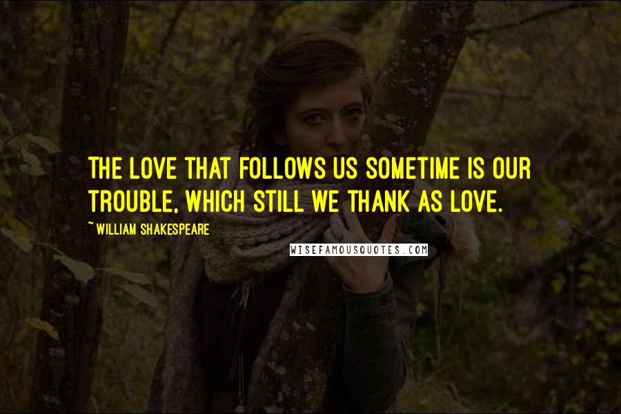 William Shakespeare Quotes: The love that follows us sometime is our trouble, which still we thank as love.