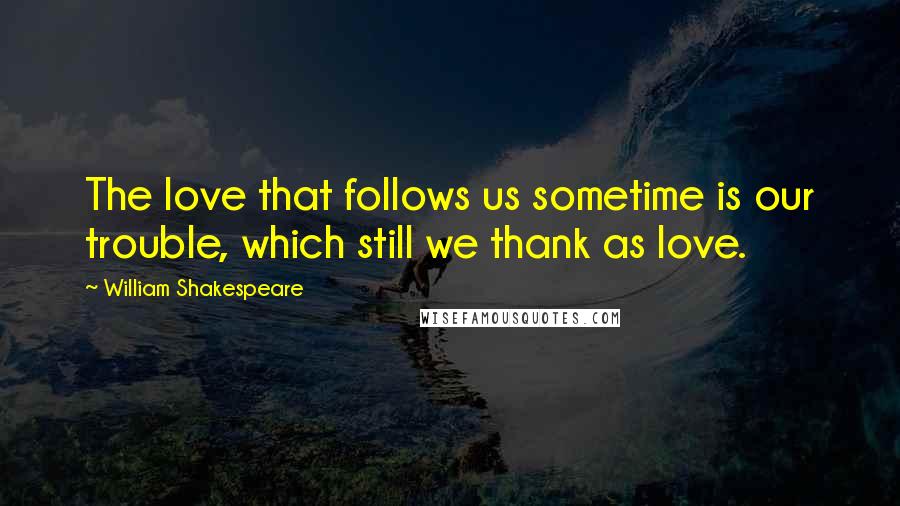 William Shakespeare Quotes: The love that follows us sometime is our trouble, which still we thank as love.