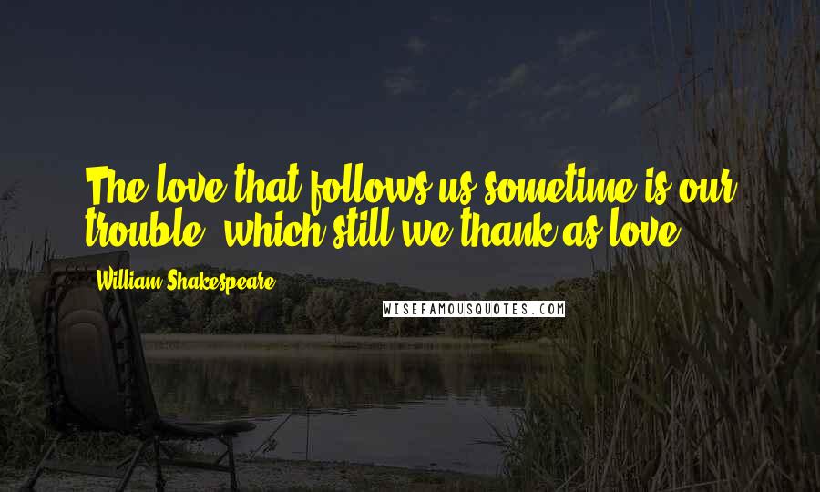 William Shakespeare Quotes: The love that follows us sometime is our trouble, which still we thank as love.