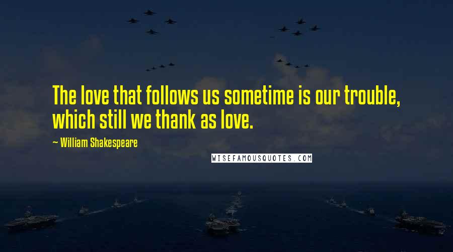William Shakespeare Quotes: The love that follows us sometime is our trouble, which still we thank as love.
