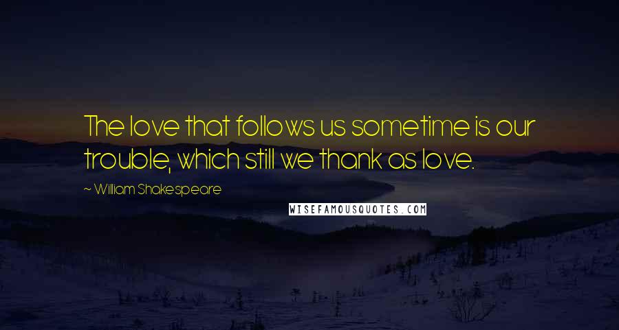 William Shakespeare Quotes: The love that follows us sometime is our trouble, which still we thank as love.