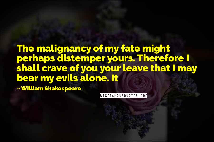 William Shakespeare Quotes: The malignancy of my fate might perhaps distemper yours. Therefore I shall crave of you your leave that I may bear my evils alone. It