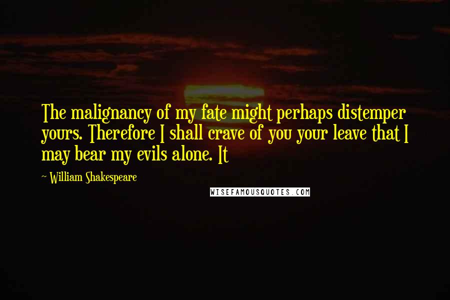 William Shakespeare Quotes: The malignancy of my fate might perhaps distemper yours. Therefore I shall crave of you your leave that I may bear my evils alone. It