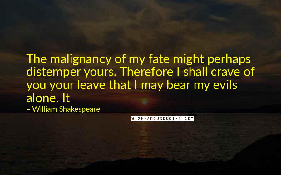 William Shakespeare Quotes: The malignancy of my fate might perhaps distemper yours. Therefore I shall crave of you your leave that I may bear my evils alone. It