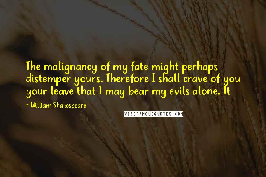 William Shakespeare Quotes: The malignancy of my fate might perhaps distemper yours. Therefore I shall crave of you your leave that I may bear my evils alone. It