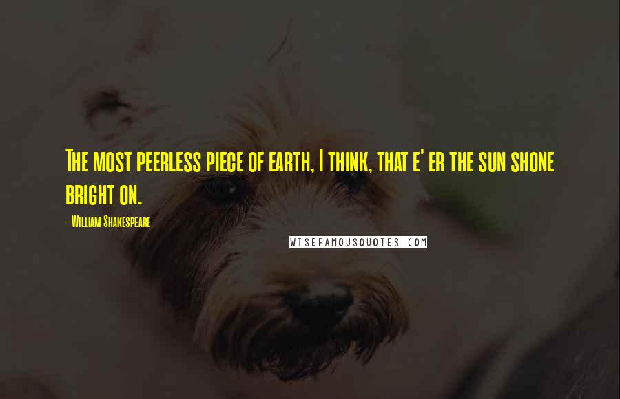 William Shakespeare Quotes: The most peerless piece of earth, I think, that e' er the sun shone bright on.