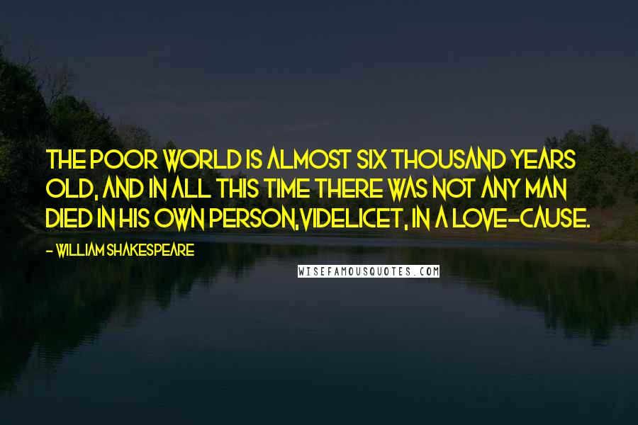 William Shakespeare Quotes: The poor world is almost six thousand years old, and in all this time there was not any man died in his own person,videlicet, in a love-cause.