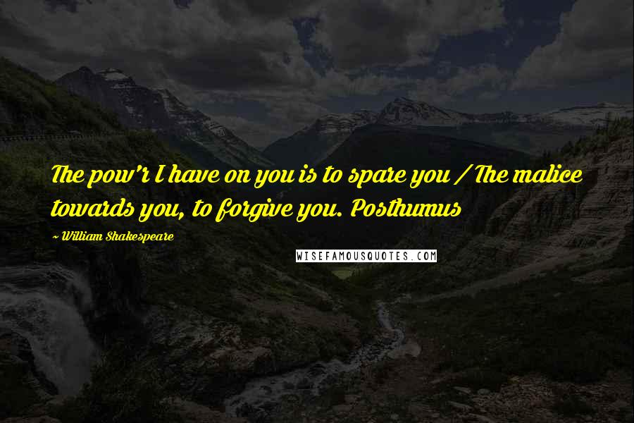 William Shakespeare Quotes: The pow'r I have on you is to spare you / The malice towards you, to forgive you. Posthumus