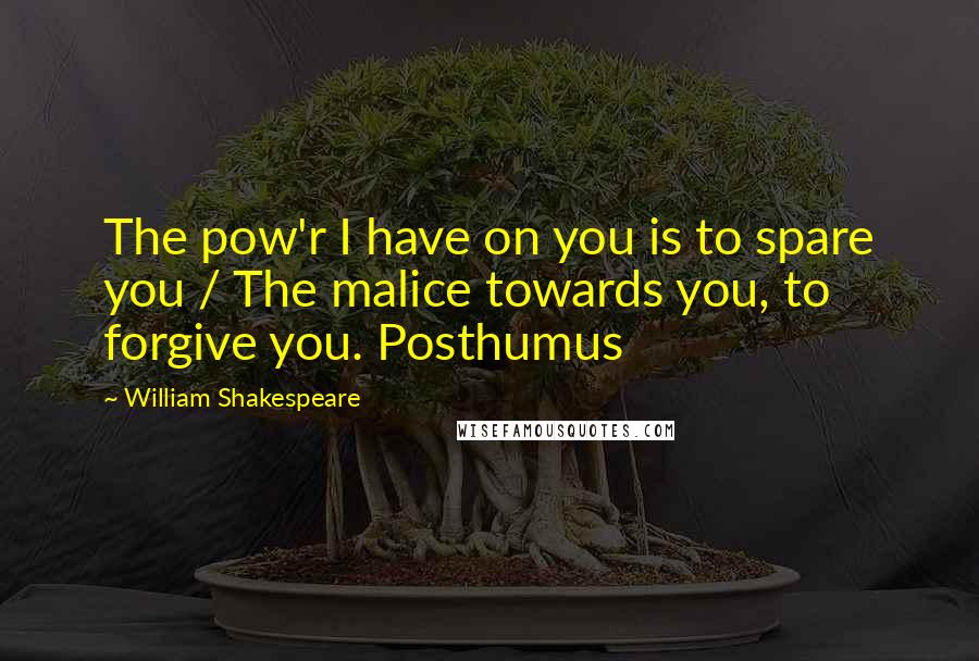 William Shakespeare Quotes: The pow'r I have on you is to spare you / The malice towards you, to forgive you. Posthumus