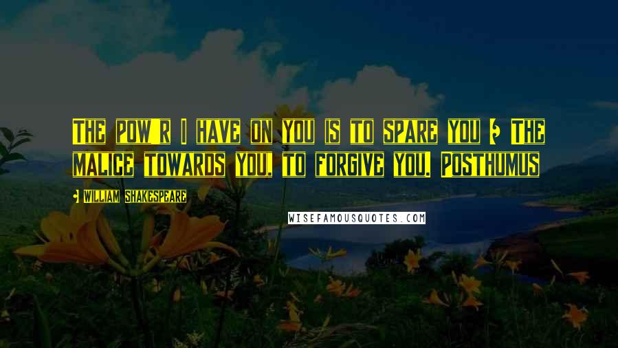 William Shakespeare Quotes: The pow'r I have on you is to spare you / The malice towards you, to forgive you. Posthumus