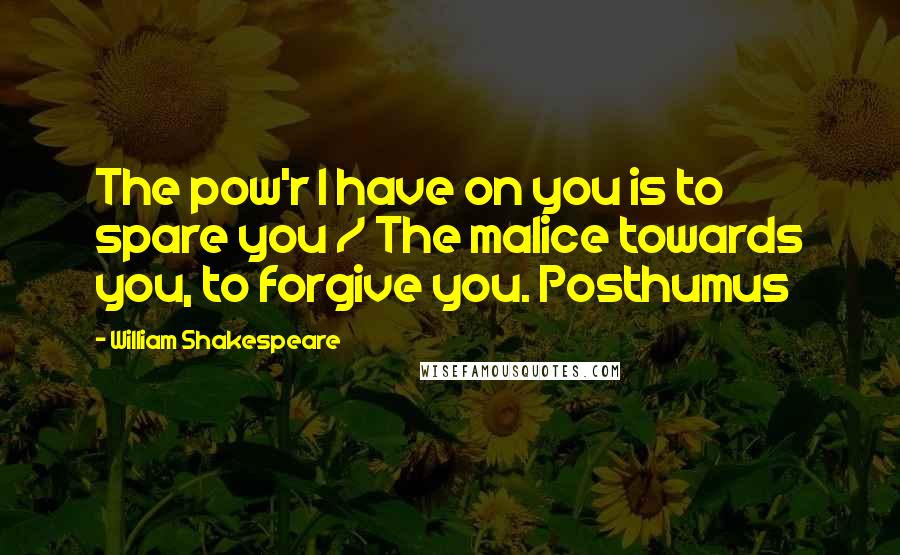 William Shakespeare Quotes: The pow'r I have on you is to spare you / The malice towards you, to forgive you. Posthumus