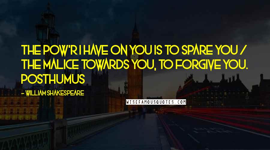William Shakespeare Quotes: The pow'r I have on you is to spare you / The malice towards you, to forgive you. Posthumus