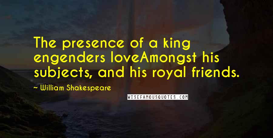 William Shakespeare Quotes: The presence of a king engenders loveAmongst his subjects, and his royal friends.