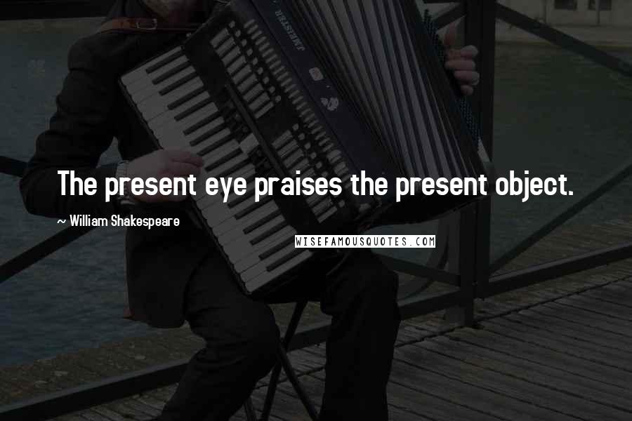 William Shakespeare Quotes: The present eye praises the present object.