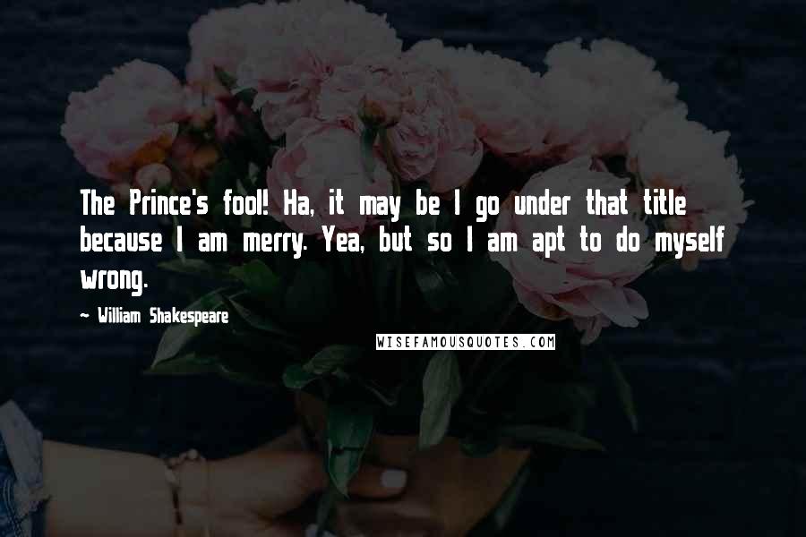 William Shakespeare Quotes: The Prince's fool! Ha, it may be I go under that title because I am merry. Yea, but so I am apt to do myself wrong.